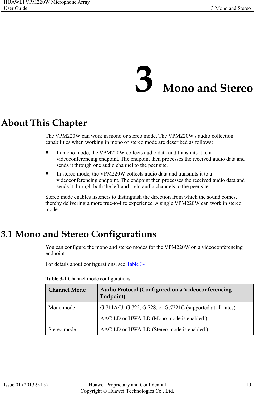 HUAWEI VPM220W Microphone Array User Guide 3 Mono and Stereo  Issue 01 (2013-9-15) Huawei Proprietary and Confidential                                     Copyright © Huawei Technologies Co., Ltd. 10  3 Mono and Stereo About This Chapter The VPM220W can work in mono or stereo mode. The VPM220W&apos;s audio collection capabilities when working in mono or stereo mode are described as follows:  In mono mode, the VPM220W collects audio data and transmits it to a videoconferencing endpoint. The endpoint then processes the received audio data and sends it through one audio channel to the peer site.  In stereo mode, the VPM220W collects audio data and transmits it to a videoconferencing endpoint. The endpoint then processes the received audio data and sends it through both the left and right audio channels to the peer site. Stereo mode enables listeners to distinguish the direction from which the sound comes, thereby delivering a more true-to-life experience. A single VPM220W can work in stereo mode. 3.1 Mono and Stereo Configurations You can configure the mono and stereo modes for the VPM220W on a videoconferencing endpoint. For details about configurations, see Table 3-1. Table 3-1 Channel mode configurations Channel Mode Audio Protocol (Configured on a Videoconferencing Endpoint) Mono mode G.711A/U, G.722, G.728, or G.7221C (supported at all rates) AAC-LD or HWA-LD (Mono mode is enabled.) Stereo mode AAC-LD or HWA-LD (Stereo mode is enabled.)  