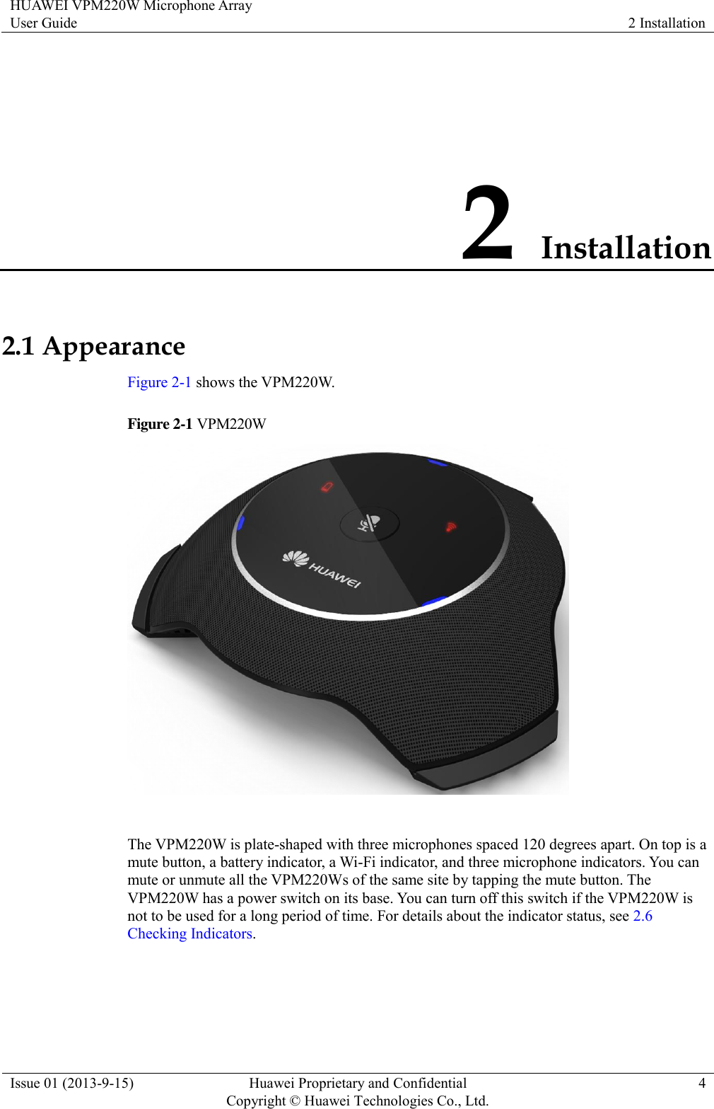 HUAWEI VPM220W Microphone Array User Guide 2 Installation  Issue 01 (2013-9-15) Huawei Proprietary and Confidential                                     Copyright © Huawei Technologies Co., Ltd. 4  2 Installation 2.1 Appearance Figure 2-1 shows the VPM220W. Figure 2-1 VPM220W   The VPM220W is plate-shaped with three microphones spaced 120 degrees apart. On top is a mute button, a battery indicator, a Wi-Fi indicator, and three microphone indicators. You can mute or unmute all the VPM220Ws of the same site by tapping the mute button. The VPM220W has a power switch on its base. You can turn off this switch if the VPM220W is not to be used for a long period of time. For details about the indicator status, see 2.6 Checking Indicators. 