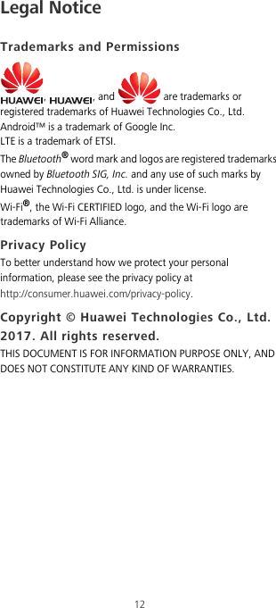 12Legal NoticeTrademarks and Permissions,  , and   are trademarks or registered trademarks of Huawei Technologies Co., Ltd.Android™ is a trademark of Google Inc.LTE is a trademark of ETSI.The Bluetooth® word mark and logos are registered trademarks owned by Bluetooth SIG, Inc. and any use of such marks by Huawei Technologies Co., Ltd. is under license. Wi-Fi®, the Wi-Fi CERTIFIED logo, and the Wi-Fi logo are trademarks of Wi-Fi Alliance.Privacy PolicyTo better understand how we protect your personal information, please see the privacy policy at http://consumer.huawei.com/privacy-policy.Copyright © Huawei Technologies Co., Ltd. 2017. All rights reserved.THIS DOCUMENT IS FOR INFORMATION PURPOSE ONLY, AND DOES NOT CONSTITUTE ANY KIND OF WARRANTIES.