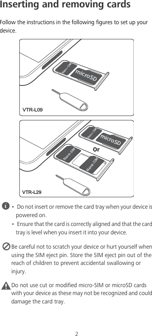 2Inserting and removing cardsFollow the instructions in the following figures to set up your device. •  Do not insert or remove the card tray when your device is powered on.•  Ensure that the card is correctly aligned and that the card tray is level when you insert it into your device. Be careful not to scratch your device or hurt yourself when using the SIM eject pin. Store the SIM eject pin out of the reach of children to prevent accidental swallowing or injury.Caution Do not use cut or modified micro-SIM or microSD cards with your device as these may not be recognized and could damage the card tray.NJDSP4%VTR-L09NJDSP4%0SVTR-L29