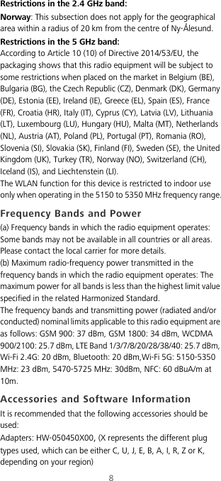 8Restrictions in the 2.4 GHz band:Norway: This subsection does not apply for the geographical area within a radius of 20 km from the centre of Ny-Ålesund.Restrictions in the 5 GHz band:According to Article 10 (10) of Directive 2014/53/EU, the packaging shows that this radio equipment will be subject to some restrictions when placed on the market in Belgium (BE), Bulgaria (BG), the Czech Republic (CZ), Denmark (DK), Germany (DE), Estonia (EE), Ireland (IE), Greece (EL), Spain (ES), France (FR), Croatia (HR), Italy (IT), Cyprus (CY), Latvia (LV), Lithuania (LT), Luxembourg (LU), Hungary (HU), Malta (MT), Netherlands (NL), Austria (AT), Poland (PL), Portugal (PT), Romania (RO), Slovenia (SI), Slovakia (SK), Finland (FI), Sweden (SE), the United Kingdom (UK), Turkey (TR), Norway (NO), Switzerland (CH), Iceland (IS), and Liechtenstein (LI).The WLAN function for this device is restricted to indoor use only when operating in the 5150 to 5350 MHz frequency range.Frequency Bands and Power(a) Frequency bands in which the radio equipment operates: Some bands may not be available in all countries or all areas. Please contact the local carrier for more details.(b) Maximum radio-frequency power transmitted in the frequency bands in which the radio equipment operates: The maximum power for all bands is less than the highest limit value specified in the related Harmonized Standard.The frequency bands and transmitting power (radiated and/or conducted) nominal limits applicable to this radio equipment are as follows: GSM 900: 37 dBm, GSM 1800: 34 dBm, WCDMA 900/2100: 25.7 dBm, LTE Band 1/3/7/8/20/28/38/40: 25.7 dBm, Wi-Fi 2.4G: 20 dBm, Bluetooth: 20 dBm,Wi-Fi 5G: 5150-5350 MHz: 23 dBm, 5470-5725 MHz: 30dBm, NFC: 60 dBuA/m at 10m.Accessories and Software InformationIt is recommended that the following accessories should be used:Adapters: HW-050450X00, (X represents the different plug types used, which can be either C, U, J, E, B, A, I, R, Z or K, depending on your region)