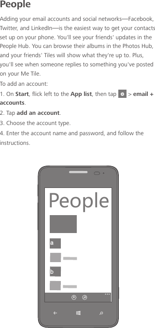 PeopleAdding your email accounts and social networks—Facebook, Twitter, and LinkedIn—is the easiest way to get your contacts set up on your phone. You&apos;ll see your friends&apos; updates in the People Hub. You can browse their albums in the Photos Hub, and your friends&apos; Tiles will show what they&apos;re up to. Plus, you&apos;ll see when someone replies to something you&apos;ve posted on your Me Tile.To add an account:1. On Start, flick left to the App list, then tap   &gt; email + accounts.2. Tap add an account.3. Choose the account type.4. Enter the account name and password, and follow the instructions.ab6KUVRK