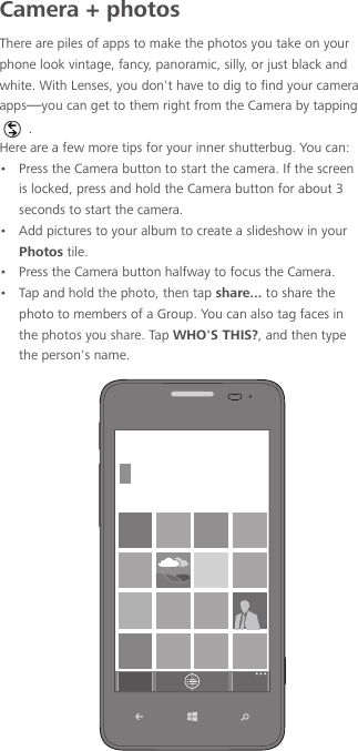 Camera + photosThere are piles of apps to make the photos you take on your phone look vintage, fancy, panoramic, silly, or just black and white. With Lenses, you don&apos;t have to dig to find your camera apps—you can get to them right from the Camera by tapping .Here are a few more tips for your inner shutterbug. You can:•  Press the Camera button to start the camera. If the screen is locked, press and hold the Camera button for about 3 seconds to start the camera.•  Add pictures to your album to create a slideshow in your Photos tile.•  Press the Camera button halfway to focus the Camera.•  Tap and hold the photo, then tap share... to share the photo to members of a Group. You can also tag faces in the photos you share. Tap WHO&apos;S THIS?, and then type the person&apos;s name.