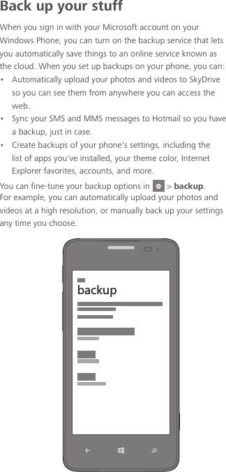 Back up your stuffWhen you sign in with your Microsoft account on your Windows Phone, you can turn on the backup service that lets you automatically save things to an online service known as the cloud. When you set up backups on your phone, you can:•  Automatically upload your photos and videos to SkyDrive so you can see them from anywhere you can access the web.•  Sync your SMS and MMS messages to Hotmail so you have a backup, just in case.•  Create backups of your phone&apos;s settings, including the list of apps you&apos;ve installed, your theme color, Internet Explorer favorites, accounts, and more.You can fine-tune your backup options in   &gt; backup. For example, you can automatically upload your photos and videos at a high resolution, or manually back up your settings any time you choose.HGIQ[V