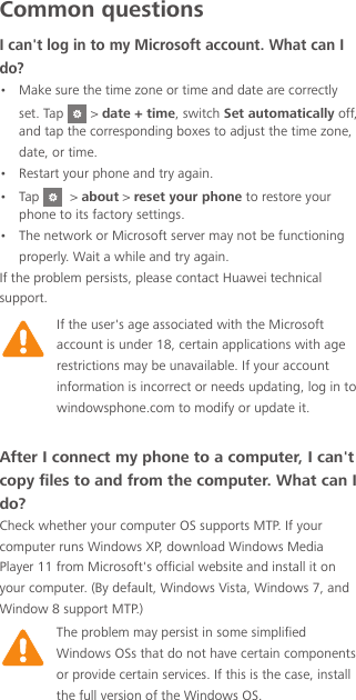Common questionsI can&apos;t log in to my Microsoft account. What can I do?•  Make sure the time zone or time and date are correctly set. Tap   &gt; date + time, switch Set automatically off, and tap the corresponding boxes to adjust the time zone, date, or time. •  Restart your phone and try again.•  Tap    &gt; about &gt; reset your phone to restore your phone to its factory settings.•  The network or Microsoft server may not be functioning properly. Wait a while and try again.If the problem persists, please contact Huawei technical support.After I connect my phone to a computer, I can&apos;t copy files to and from the computer. What can I do? Check whether your computer OS supports MTP. If your computer runs Windows XP, download Windows Media Player 11 from Microsoft&apos;s official website and install it on your computer. (By default, Windows Vista, Windows 7, and Window 8 support MTP.) If the user&apos;s age associated with the Microsoft account is under 18, certain applications with age restrictions may be unavailable. If your account information is incorrect or needs updating, log in to windowsphone.com to modify or update it.The problem may persist in some simplified Windows OSs that do not have certain components or provide certain services. If this is the case, install the full version of the Windows OS. 