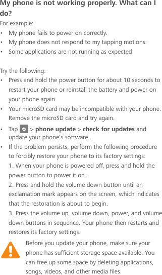 Before you update your phone, make sure your phone has sufficient storage space available. You can free up some space by deleting applications, songs, videos, and other media files.My phone is not working properly. What can I do? For example:•  My phone fails to power on correctly.•  My phone does not respond to my tapping motions.•  Some applications are not running as expected. Try the following:•  Press and hold the power button for about 10 seconds to restart your phone or reinstall the battery and power on your phone again.•  Your microSD card may be incompatible with your phone. Remove the microSD card and try again.•  Tap   &gt; phone update &gt; check for updates and update your phone&apos;s software.•  If the problem persists, perform the following procedure to forcibly restore your phone to its factory settings: 1. When your phone is powered off, press and hold the power button to power it on. 2. Press and hold the volume down button until an exclamation mark appears on the screen, which indicates that the restoration is about to begin. 3. Press the volume up, volume down, power, and volume down buttons in sequence. Your phone then restarts and restores its factory settings.