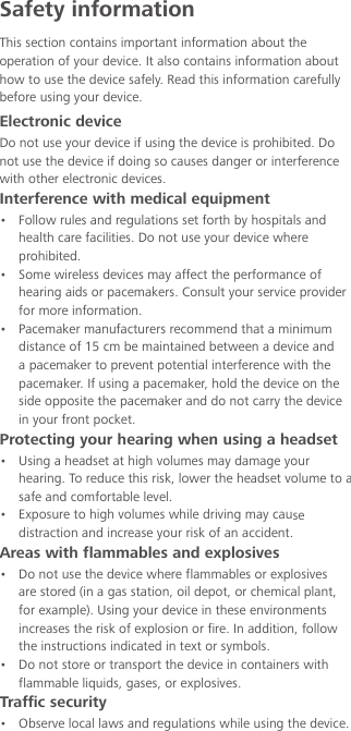 Safety informationThis section contains important information about the operation of your device. It also contains information about how to use the device safely. Read this information carefully before using your device.Electronic deviceDo not use your device if using the device is prohibited. Do not use the device if doing so causes danger or interference with other electronic devices.Interference with medical equipment•  Follow rules and regulations set forth by hospitals and health care facilities. Do not use your device where prohibited.•  Some wireless devices may affect the performance of hearing aids or pacemakers. Consult your service provider for more information.•  Pacemaker manufacturers recommend that a minimum distance of 15 cm be maintained between a device and a pacemaker to prevent potential interference with the pacemaker. If using a pacemaker, hold the device on the side opposite the pacemaker and do not carry the device in your front pocket.Protecting your hearing when using a headset•  Using a headset at high volumes may damage your hearing. To reduce this risk, lower the headset volume to a safe and comfortable level.•  Exposure to high volumes while driving may cause distraction and increase your risk of an accident.Areas with flammables and explosives•  Do not use the device where flammables or explosives are stored (in a gas station, oil depot, or chemical plant, for example). Using your device in these environments increases the risk of explosion or fire. In addition, follow the instructions indicated in text or symbols.•  Do not store or transport the device in containers with flammable liquids, gases, or explosives.Traffic security•  Observe local laws and regulations while using the device. 