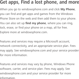 When you go to windowsphone.com and click My Phone, you can find and get apps and games from the Windows Phone Store on the web and then add them to your phone. You can also set up find my phone, where you can ring, lock, erase, or find your phone on a map, all for free.Explore more at windowsphone.com.Features and services may require a Microsoft account, network connectivity, and an appropriate service plan. Fees may apply. See windowsphone.com and your service provider for more information.Features and services may vary by phone, Windows Phone software, carrier, and service plan. Fees may apply. See windowsphone.com and your service provider for more information.Get apps, Find a lost phone, and more