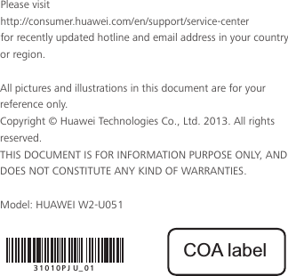 Please visit  http://consumer.huawei.com/en/support/service-center  for recently updated hotline and email address in your country or region.All pictures and illustrations in this document are for your reference only. Copyright © Huawei Technologies Co., Ltd. 2013. All rights reserved.THIS DOCUMENT IS FOR INFORMATION PURPOSE ONLY, AND DOES NOT CONSTITUTE ANY KIND OF WARRANTIES.Model: HUAWEI W2-U05131010PJU_01COA label