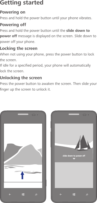 Getting startedPowering onPress and hold the power button until your phone vibrates.Powering offPress and hold the power button until the slide down to power off message is displayed on the screen. Slide down to power off your phone.Locking the screenWhen not using your phone, press the power button to lock the screen.If idle for a specified period, your phone will automatically lock the screen.Unlocking the screenPress the power button to awaken the screen. Then slide your finger up the screen to unlock it.YROJKJU]TZUVU]KXULL