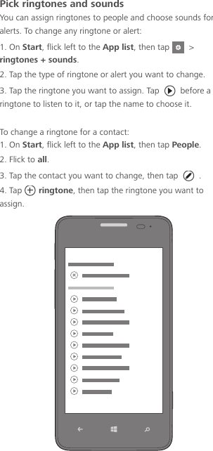 Pick ringtones and soundsYou can assign ringtones to people and choose sounds for alerts. To change any ringtone or alert:1. On Start, flick left to the App list, then tap    &gt; ringtones + sounds.2. Tap the type of ringtone or alert you want to change.3. Tap the ringtone you want to assign. Tap   before a ringtone to listen to it, or tap the name to choose it.To change a ringtone for a contact:1. On Start, flick left to the App list, then tap People.2. Flick to all.3. Tap the contact you want to change, then tap  .4. Tap  ringtone, then tap the ringtone you want to assign.