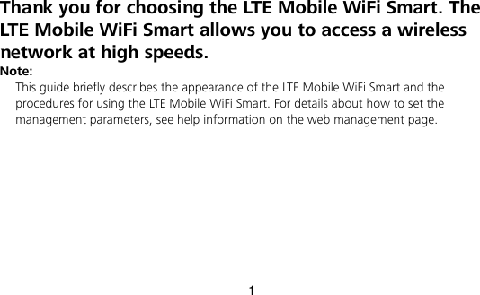 1 Thank you for choosing the LTE Mobile WiFi Smart. The LTE Mobile WiFi Smart allows you to access a wireless network at high speeds.   Note: This guide briefly describes the appearance of the LTE Mobile WiFi Smart and the procedures for using the LTE Mobile WiFi Smart. For details about how to set the management parameters, see help information on the web management page. 