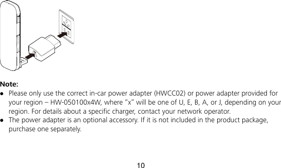 10   Note:    Please only use the correct in-car power adapter (HWCC02) or power adapter provided for your region – HW-050100x4W, where “x” will be one of U, E, B, A, or J, depending on your region. For details about a specific charger, contact your network operator.  The power adapter is an optional accessory. If it is not included in the product package, purchase one separately. 