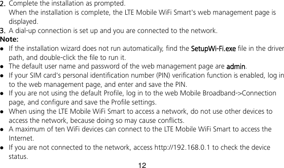 12 2.  Complete the installation as prompted.   When the installation is complete, the LTE Mobile WiFi Smart&apos;s web management page is displayed.   3.  A dial-up connection is set up and you are connected to the network. Note:  If the installation wizard does not run automatically, find the SetupWi-Fi.exe file in the driver path, and double-click the file to run it.    The default user name and password of the web management page are admin.  If your SIM card&apos;s personal identification number (PIN) verification function is enabled, log in to the web management page, and enter and save the PIN.    If you are not using the default Profile, log in to the web Mobile Broadband-&gt;Connection page, and configure and save the Profile settings.  When using the LTE Mobile WiFi Smart to access a network, do not use other devices to access the network, because doing so may cause conflicts.  A maximum of ten WiFi devices can connect to the LTE Mobile WiFi Smart to access the Internet.  If you are not connected to the network, access http://192.168.0.1 to check the device status. 