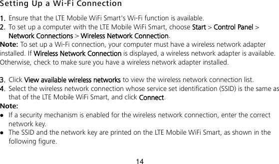 14 Setting Up a Wi-Fi Connection 1.  Ensure that the LTE Mobile WiFi Smart&apos;s Wi-Fi function is available.   2.  To set up a computer with the LTE Mobile WiFi Smart, choose Start &gt; Control Panel &gt; Network Connections &gt; Wireless Network Connection.   Note: To set up a Wi-Fi connection, your computer must have a wireless network adapter installed. If Wireless Network Connection is displayed, a wireless network adapter is available. Otherwise, check to make sure you have a wireless network adapter installed.  3.  Click View available wireless networks to view the wireless network connection list.   4.  Select the wireless network connection whose service set identification (SSID) is the same as that of the LTE Mobile WiFi Smart, and click Connect.   Note:  If a security mechanism is enabled for the wireless network connection, enter the correct network key.    The SSID and the network key are printed on the LTE Mobile WiFi Smart, as shown in the following figure.    
