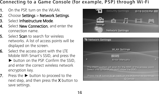 16 Connecting to a Game Console (for example, PSP ) through Wi-Fi 1.  On the PSP, turn on the WLAN. 2.  Choose Settings &gt; Network Settings. 3.  Select Infrastructure Mode. 4.  Select New Connection, and enter the connection name. 5.  Select Scan to search for wireless networks. A list of access points will be displayed on the screen. 6.  Select the access point with the LTE Mobile WiFi Smart&apos;s SSID, and press the ► button on the PSP. Confirm the SSID, and enter the correct wireless network encryption key. 7.  Press the ► button to proceed to the next step, and then press the X button to save settings. 