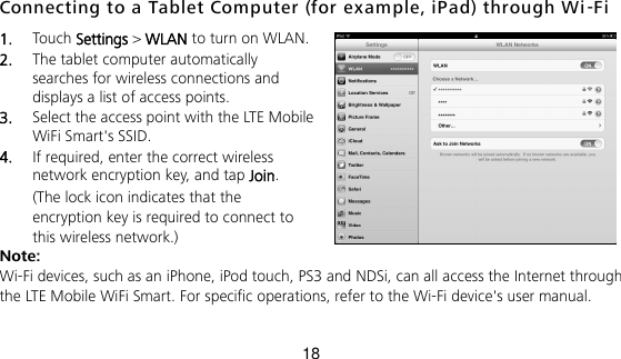 18 Connecting to a Tablet Computer (for ex ample, iPad) through Wi -Fi 1.  Touch Settings &gt; WLAN to turn on WLAN. 2.  The tablet computer automatically searches for wireless connections and displays a list of access points. 3.  Select the access point with the LTE Mobile WiFi Smart&apos;s SSID. 4.  If required, enter the correct wireless network encryption key, and tap Join. (The lock icon indicates that the encryption key is required to connect to this wireless network.) Note: Wi-Fi devices, such as an iPhone, iPod touch, PS3 and NDSi, can all access the Internet through the LTE Mobile WiFi Smart. For specific operations, refer to the Wi-Fi device&apos;s user manual. 