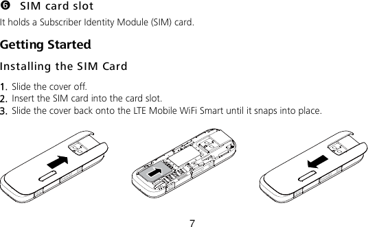 7  SIM card slot It holds a Subscriber Identity Module (SIM) card. Getting Started Installing the SIM Card 1.  Slide the cover off.   2.  Insert the SIM card into the card slot.   3.  Slide the cover back onto the LTE Mobile WiFi Smart until it snaps into place.   