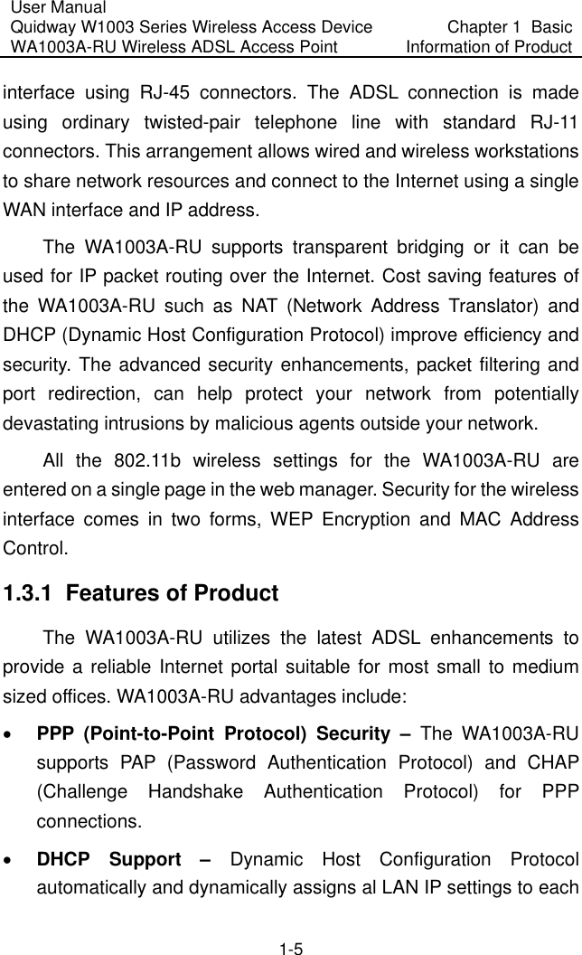 User Manual Quidway W1003 Series Wireless Access Device WA1003A-RU Wireless ADSL Access Point  Chapter 1  Basic Information of Product 1-5 interface using RJ-45 connectors. The ADSL connection is made using ordinary twisted-pair telephone line with standard RJ-11 connectors. This arrangement allows wired and wireless workstations to share network resources and connect to the Internet using a single WAN interface and IP address. The WA1003A-RU supports transparent bridging or it can be used for IP packet routing over the Internet. Cost saving features of the WA1003A-RU such as NAT (Network Address Translator) and DHCP (Dynamic Host Configuration Protocol) improve efficiency and security. The advanced security enhancements, packet filtering and port redirection, can help protect your network from potentially devastating intrusions by malicious agents outside your network. All the 802.11b wireless settings for the WA1003A-RU are entered on a single page in the web manager. Security for the wireless interface comes in two forms, WEP Encryption and MAC Address Control. 1.3.1  Features of Product The WA1003A-RU utilizes the latest ADSL enhancements to provide a reliable Internet portal suitable for most small to medium sized offices. WA1003A-RU advantages include: •  PPP (Point-to-Point Protocol) Security – The WA1003A-RU supports PAP (Password Authentication Protocol) and CHAP (Challenge Handshake Authentication Protocol) for PPP connections. •  DHCP Support –  Dynamic Host Configuration Protocol automatically and dynamically assigns al LAN IP settings to each 