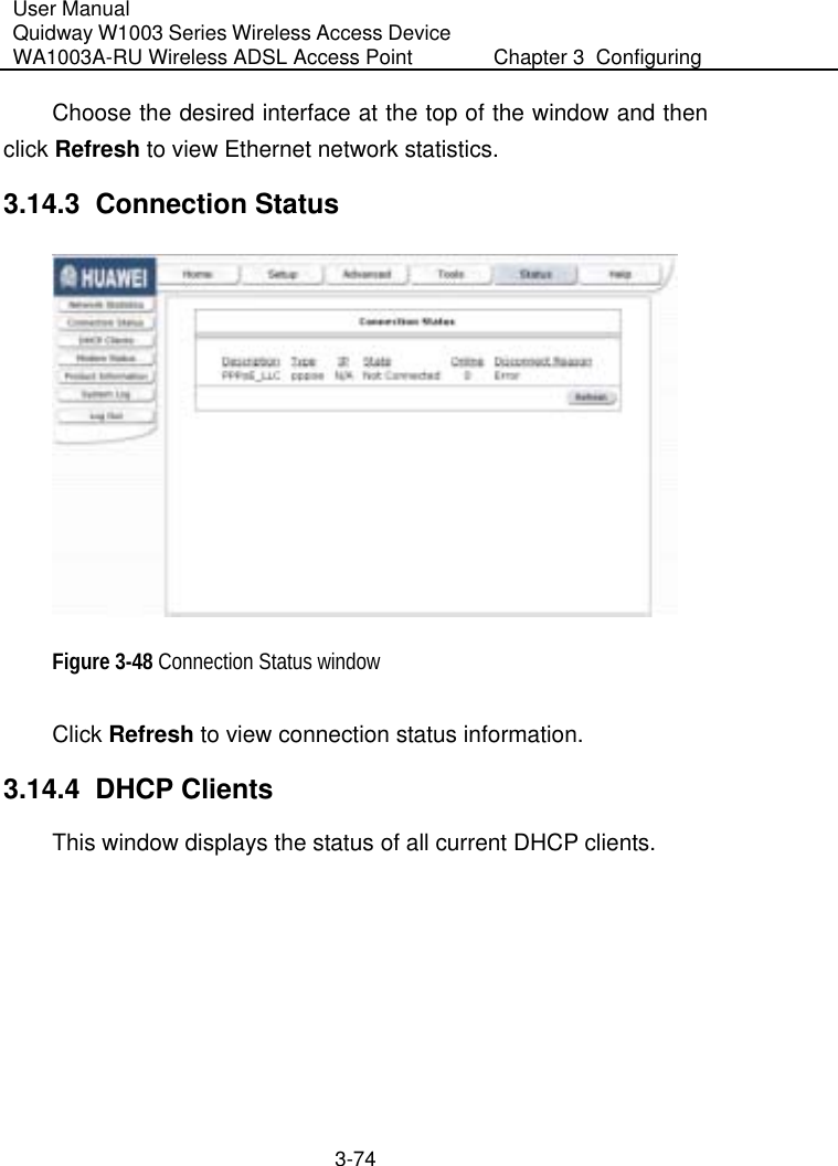 User Manual Quidway W1003 Series Wireless Access Device WA1003A-RU Wireless ADSL Access Point  Chapter 3  Configuring   3-74 Choose the desired interface at the top of the window and then click Refresh to view Ethernet network statistics. 3.14.3  Connection Status  Figure 3-48 Connection Status window Click Refresh to view connection status information.  3.14.4  DHCP Clients This window displays the status of all current DHCP clients.  