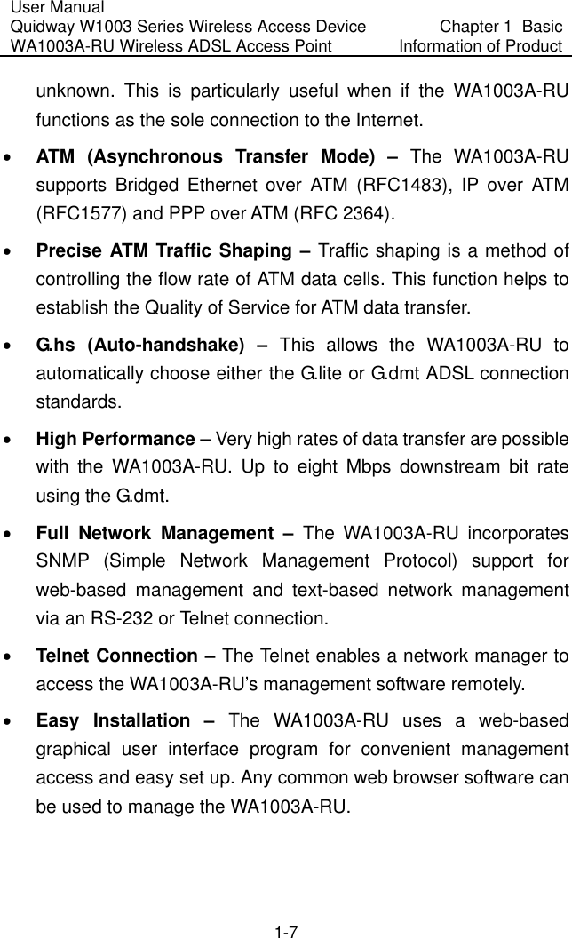 User Manual Quidway W1003 Series Wireless Access Device WA1003A-RU Wireless ADSL Access Point  Chapter 1  Basic Information of Product 1-7 unknown. This is particularly useful when if the WA1003A-RU functions as the sole connection to the Internet. •  ATM (Asynchronous Transfer Mode) – The WA1003A-RU supports Bridged Ethernet over ATM (RFC1483), IP over ATM (RFC1577) and PPP over ATM (RFC 2364).  •  Precise ATM Traffic Shaping – Traffic shaping is a method of controlling the flow rate of ATM data cells. This function helps to establish the Quality of Service for ATM data transfer. •  G.hs (Auto-handshake) – This allows the WA1003A-RU to automatically choose either the G.lite or G.dmt ADSL connection standards.  •  High Performance – Very high rates of data transfer are possible with the WA1003A-RU. Up to eight Mbps downstream bit rate using the G.dmt. •  Full Network Management – The WA1003A-RU incorporates SNMP (Simple Network Management Protocol) support for web-based management and text-based network management via an RS-232 or Telnet connection. •  Telnet Connection – The Telnet enables a network manager to access the WA1003A-RU’s management software remotely. •  Easy Installation –  The WA1003A-RU uses a web-based graphical user interface program for convenient management access and easy set up. Any common web browser software can be used to manage the WA1003A-RU. 