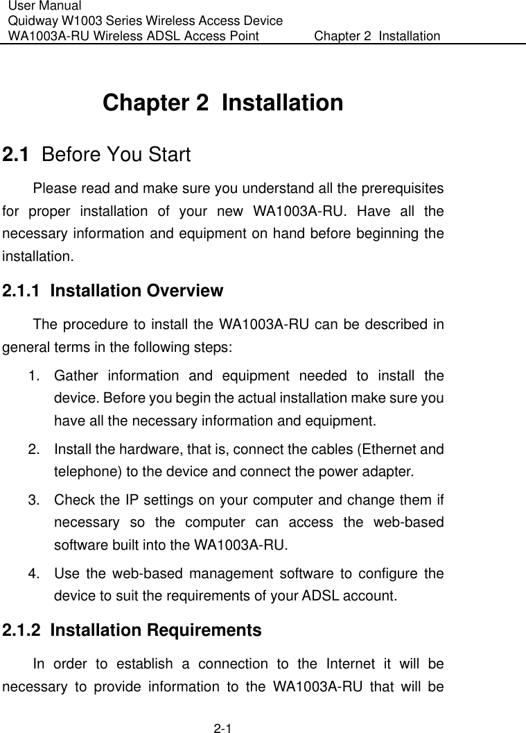 User Manual Quidway W1003 Series Wireless Access Device WA1003A-RU Wireless ADSL Access Point  Chapter 2  Installation    2-1 Chapter 2  Installation  2.1  Before You Start Please read and make sure you understand all the prerequisites for proper installation of your new WA1003A-RU. Have all the necessary information and equipment on hand before beginning the installation. 2.1.1  Installation Overview The procedure to install the WA1003A-RU can be described in general terms in the following steps: 1.  Gather information and equipment needed to install the device. Before you begin the actual installation make sure you have all the necessary information and equipment. 2.  Install the hardware, that is, connect the cables (Ethernet and telephone) to the device and connect the power adapter. 3.  Check the IP settings on your computer and change them if necessary so the computer can access the web-based software built into the WA1003A-RU.   4.  Use the web-based management software to configure the device to suit the requirements of your ADSL account. 2.1.2  Installation Requirements In order to establish a connection to the Internet it will be necessary to provide information to the WA1003A-RU that will be 