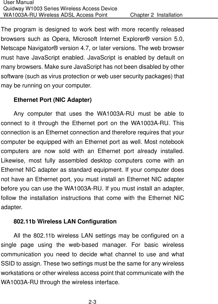 User Manual Quidway W1003 Series Wireless Access Device WA1003A-RU Wireless ADSL Access Point  Chapter 2  Installation    2-3 The program is designed to work best with more recently released browsers such as Opera, Microsoft Internet Explorer® version 5.0, Netscape Navigator® version 4.7, or later versions. The web browser must have JavaScript enabled. JavaScript is enabled by default on many browsers. Make sure JavaScript has not been disabled by other software (such as virus protection or web user security packages) that may be running on your computer. Ethernet Port (NIC Adapter) Any computer that uses the WA1003A-RU must be able to connect to it through the Ethernet port on the WA1003A-RU. This connection is an Ethernet connection and therefore requires that your computer be equipped with an Ethernet port as well. Most notebook computers are now sold with an Ethernet port already installed. Likewise, most fully assembled desktop computers come with an Ethernet NIC adapter as standard equipment. If your computer does not have an Ethernet port, you must install an Ethernet NIC adapter before you can use the WA1003A-RU. If you must install an adapter, follow the installation instructions that come with the Ethernet NIC adapter.  802.11b Wireless LAN Configuration All the 802.11b wireless LAN settings may be configured on a single page using the web-based manager. For basic wireless communication you need to decide what channel to use and what SSID to assign. These two settings must be the same for any wireless workstations or other wireless access point that communicate with the WA1003A-RU through the wireless interface. 