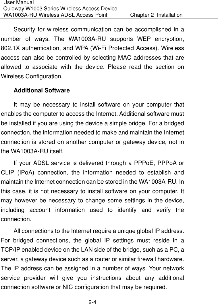 User Manual Quidway W1003 Series Wireless Access Device WA1003A-RU Wireless ADSL Access Point  Chapter 2  Installation    2-4 Security for wireless communication can be accomplished in a number of ways. The WA1003A-RU supports WEP encryption, 802.1X authentication, and WPA (Wi-Fi Protected Access). Wireless access can also be controlled by selecting MAC addresses that are allowed to associate with the device. Please read the section on Wireless Configuration.  Additional Software It may be necessary to install software on your computer that enables the computer to access the Internet. Additional software must be installed if you are using the device a simple bridge. For a bridged connection, the information needed to make and maintain the Internet connection is stored on another computer or gateway device, not in the WA1003A-RU itself.  If your ADSL service is delivered through a PPPoE, PPPoA or CLIP (IPoA) connection, the information needed to establish and maintain the Internet connection can be stored in the WA1003A-RU. In this case, it is not necessary to install software on your computer. It may however be necessary to change some settings in the device, including account information used to identify and verify the connection. All connections to the Internet require a unique global IP address. For bridged connections, the global IP settings must reside in a TCP/IP enabled device on the LAN side of the bridge, such as a PC, a server, a gateway device such as a router or similar firewall hardware. The IP address can be assigned in a number of ways. Your network service provider will give you instructions about any additional connection software or NIC configuration that may be required. 