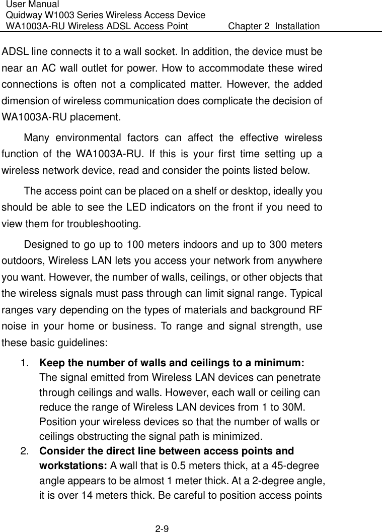 User Manual Quidway W1003 Series Wireless Access Device WA1003A-RU Wireless ADSL Access Point  Chapter 2  Installation    2-9 ADSL line connects it to a wall socket. In addition, the device must be near an AC wall outlet for power. How to accommodate these wired connections is often not a complicated matter. However, the added dimension of wireless communication does complicate the decision of WA1003A-RU placement. Many environmental factors can affect the effective wireless function of the WA1003A-RU. If this is your first time setting up a wireless network device, read and consider the points listed below.  The access point can be placed on a shelf or desktop, ideally you should be able to see the LED indicators on the front if you need to view them for troubleshooting. Designed to go up to 100 meters indoors and up to 300 meters outdoors, Wireless LAN lets you access your network from anywhere you want. However, the number of walls, ceilings, or other objects that the wireless signals must pass through can limit signal range. Typical ranges vary depending on the types of materials and background RF noise in your home or business. To range and signal strength, use these basic guidelines: 1.  Keep the number of walls and ceilings to a minimum: The signal emitted from Wireless LAN devices can penetrate through ceilings and walls. However, each wall or ceiling can reduce the range of Wireless LAN devices from 1 to 30M. Position your wireless devices so that the number of walls or ceilings obstructing the signal path is minimized. 2.  Consider the direct line between access points and workstations: A wall that is 0.5 meters thick, at a 45-degree angle appears to be almost 1 meter thick. At a 2-degree angle, it is over 14 meters thick. Be careful to position access points 