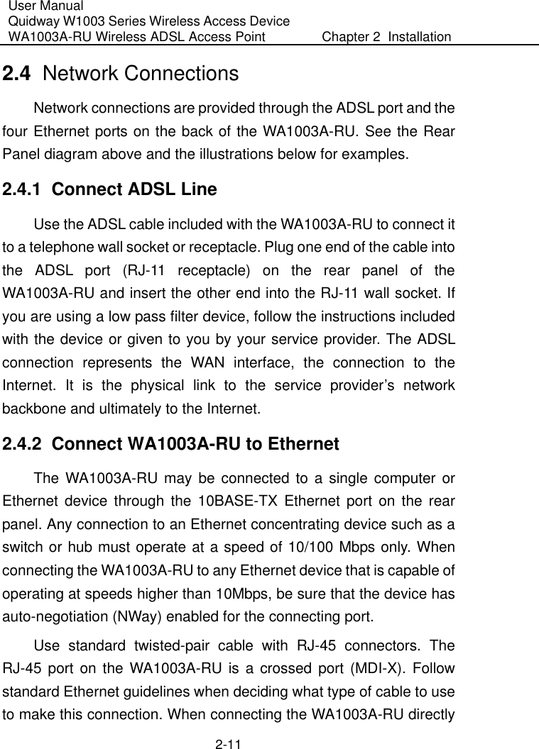 User Manual Quidway W1003 Series Wireless Access Device WA1003A-RU Wireless ADSL Access Point  Chapter 2  Installation    2-11 2.4  Network Connections  Network connections are provided through the ADSL port and the four Ethernet ports on the back of the WA1003A-RU. See the Rear Panel diagram above and the illustrations below for examples.  2.4.1  Connect ADSL Line Use the ADSL cable included with the WA1003A-RU to connect it to a telephone wall socket or receptacle. Plug one end of the cable into the ADSL port (RJ-11 receptacle) on the rear panel of the WA1003A-RU and insert the other end into the RJ-11 wall socket. If you are using a low pass filter device, follow the instructions included with the device or given to you by your service provider. The ADSL connection represents the WAN interface, the connection to the Internet. It is the physical link to the service provider’s network backbone and ultimately to the Internet. 2.4.2  Connect WA1003A-RU to Ethernet  The WA1003A-RU may be connected to a single computer or Ethernet device through the 10BASE-TX Ethernet port on the rear panel. Any connection to an Ethernet concentrating device such as a switch or hub must operate at a speed of 10/100 Mbps only. When connecting the WA1003A-RU to any Ethernet device that is capable of operating at speeds higher than 10Mbps, be sure that the device has auto-negotiation (NWay) enabled for the connecting port. Use standard twisted-pair cable with RJ-45 connectors. The RJ-45 port on the WA1003A-RU is a crossed port (MDI-X). Follow standard Ethernet guidelines when deciding what type of cable to use to make this connection. When connecting the WA1003A-RU directly 