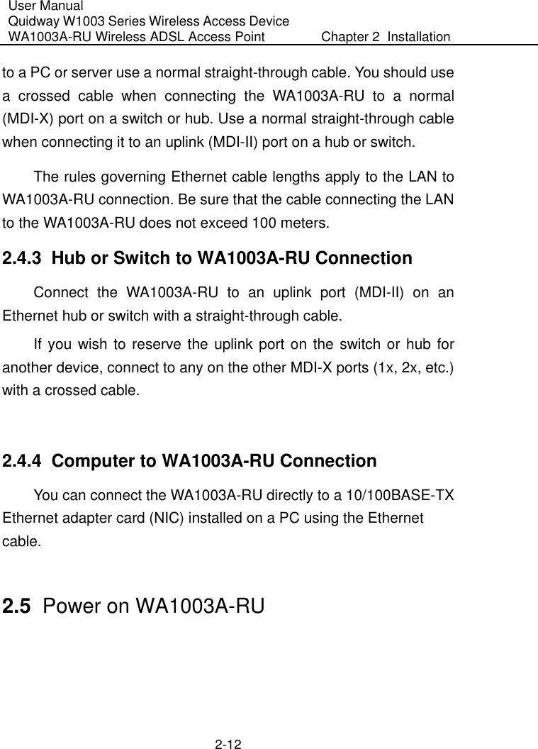 User Manual Quidway W1003 Series Wireless Access Device WA1003A-RU Wireless ADSL Access Point  Chapter 2  Installation    2-12 to a PC or server use a normal straight-through cable. You should use a crossed cable when connecting the WA1003A-RU to a normal (MDI-X) port on a switch or hub. Use a normal straight-through cable when connecting it to an uplink (MDI-II) port on a hub or switch. The rules governing Ethernet cable lengths apply to the LAN to WA1003A-RU connection. Be sure that the cable connecting the LAN to the WA1003A-RU does not exceed 100 meters. 2.4.3  Hub or Switch to WA1003A-RU Connection Connect the WA1003A-RU to an uplink port (MDI-II) on an Ethernet hub or switch with a straight-through cable. If you wish to reserve the uplink port on the switch or hub for another device, connect to any on the other MDI-X ports (1x, 2x, etc.) with a crossed cable.  2.4.4  Computer to WA1003A-RU Connection You can connect the WA1003A-RU directly to a 10/100BASE-TX Ethernet adapter card (NIC) installed on a PC using the Ethernet cable.  2.5  Power on WA1003A-RU  
