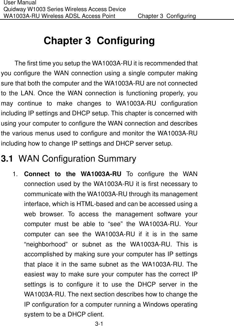 User Manual Quidway W1003 Series Wireless Access Device WA1003A-RU Wireless ADSL Access Point  Chapter 3  Configuring   3-1 Chapter 3  Configuring The first time you setup the WA1003A-RU it is recommended that you configure the WAN connection using a single computer making sure that both the computer and the WA1003A-RU are not connected to the LAN. Once the WAN connection is functioning properly, you may continue to make changes to WA1003A-RU configuration including IP settings and DHCP setup. This chapter is concerned with using your computer to configure the WAN connection and describes the various menus used to configure and monitor the WA1003A-RU including how to change IP settings and DHCP server setup. 3.1  WAN Configuration Summary 1.  Connect to the WA1003A-RU To configure the WAN connection used by the WA1003A-RU it is first necessary to communicate with the WA1003A-RU through its management interface, which is HTML-based and can be accessed using a web browser. To access the management software your computer must be able to “see” the WA1003A-RU. Your computer can see the WA1003A-RU if it is in the same “neighborhood” or subnet as the WA1003A-RU. This is accomplished by making sure your computer has IP settings that place it in the same subnet as the WA1003A-RU. The easiest way to make sure your computer has the correct IP settings is to configure it to use the DHCP server in the WA1003A-RU. The next section describes how to change the IP configuration for a computer running a Windows operating system to be a DHCP client. 