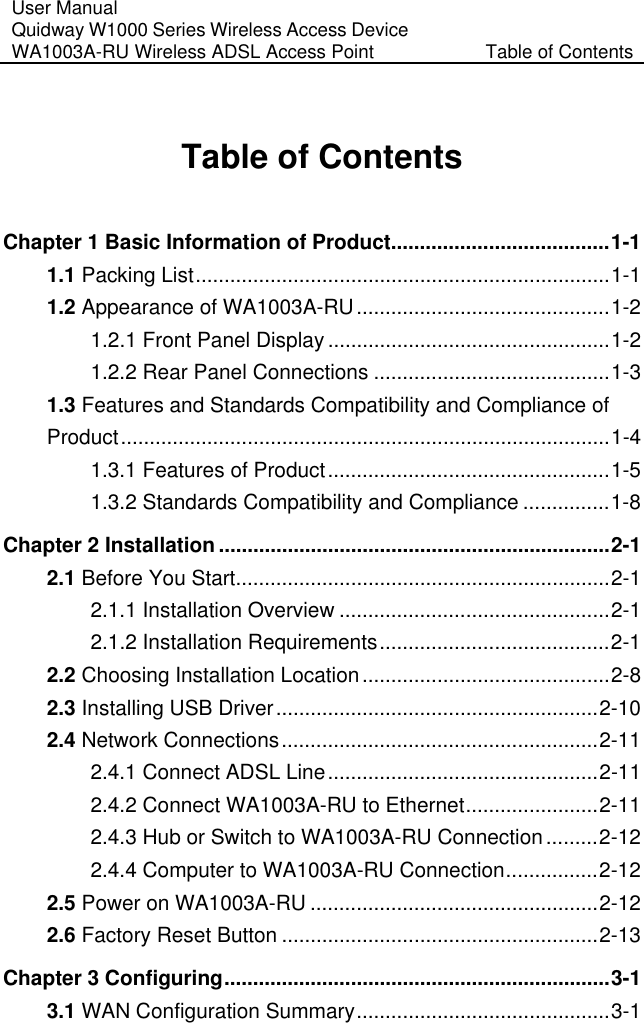 User Manual Quidway W1000 Series Wireless Access Device WA1003A-RU Wireless ADSL Access Point  Table of Contents Table of Contents Chapter 1 Basic Information of Product......................................1-1 1.1 Packing List........................................................................1-1 1.2 Appearance of WA1003A-RU............................................1-2 1.2.1 Front Panel Display .................................................1-2 1.2.2 Rear Panel Connections .........................................1-3 1.3 Features and Standards Compatibility and Compliance of Product.....................................................................................1-4 1.3.1 Features of Product.................................................1-5 1.3.2 Standards Compatibility and Compliance ...............1-8 Chapter 2 Installation ....................................................................2-1 2.1 Before You Start.................................................................2-1 2.1.1 Installation Overview ...............................................2-1 2.1.2 Installation Requirements........................................2-1 2.2 Choosing Installation Location...........................................2-8 2.3 Installing USB Driver........................................................2-10 2.4 Network Connections.......................................................2-11 2.4.1 Connect ADSL Line...............................................2-11 2.4.2 Connect WA1003A-RU to Ethernet.......................2-11 2.4.3 Hub or Switch to WA1003A-RU Connection.........2-12 2.4.4 Computer to WA1003A-RU Connection................2-12 2.5 Power on WA1003A-RU ..................................................2-12 2.6 Factory Reset Button .......................................................2-13 Chapter 3 Configuring...................................................................3-1 3.1 WAN Configuration Summary............................................3-1 