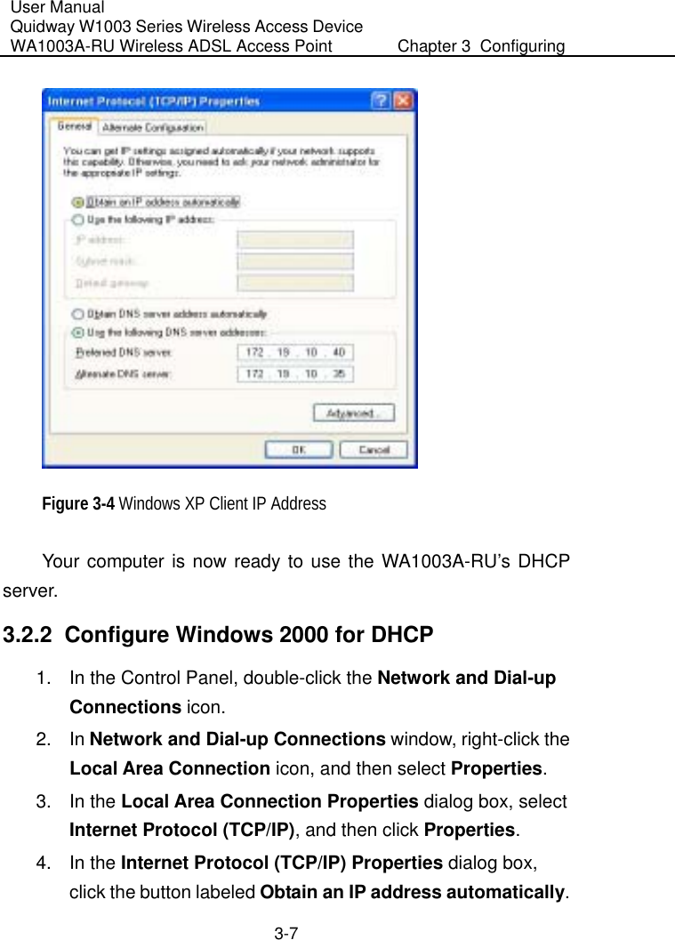 User Manual Quidway W1003 Series Wireless Access Device WA1003A-RU Wireless ADSL Access Point  Chapter 3  Configuring   3-7  Figure 3-4 Windows XP Client IP Address Your computer is now ready to use the WA1003A-RU’s DHCP server. 3.2.2  Configure Windows 2000 for DHCP 1.  In the Control Panel, double-click the Network and Dial-up Connections icon. 2. In Network and Dial-up Connections window, right-click the Local Area Connection icon, and then select Properties. 3. In the Local Area Connection Properties dialog box, select Internet Protocol (TCP/IP), and then click Properties.  4. In the Internet Protocol (TCP/IP) Properties dialog box, click the button labeled Obtain an IP address automatically. 