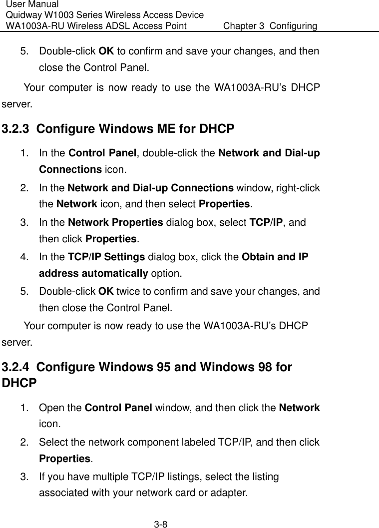 User Manual Quidway W1003 Series Wireless Access Device WA1003A-RU Wireless ADSL Access Point  Chapter 3  Configuring   3-8 5. Double-click OK to confirm and save your changes, and then close the Control Panel. Your computer is now ready to use the WA1003A-RU’s DHCP server. 3.2.3  Configure Windows ME for DHCP 1. In the Control Panel, double-click the Network and Dial-up Connections icon. 2. In the Network and Dial-up Connections window, right-click the Network icon, and then select Properties. 3. In the Network Properties dialog box, select TCP/IP, and then click Properties.  4. In the TCP/IP Settings dialog box, click the Obtain and IP address automatically option. 5. Double-click OK twice to confirm and save your changes, and then close the Control Panel. Your computer is now ready to use the WA1003A-RU’s DHCP server. 3.2.4  Configure Windows 95 and Windows 98 for DHCP 1. Open the Control Panel window, and then click the Network icon. 2.  Select the network component labeled TCP/IP, and then click Properties.  3.  If you have multiple TCP/IP listings, select the listing associated with your network card or adapter. 