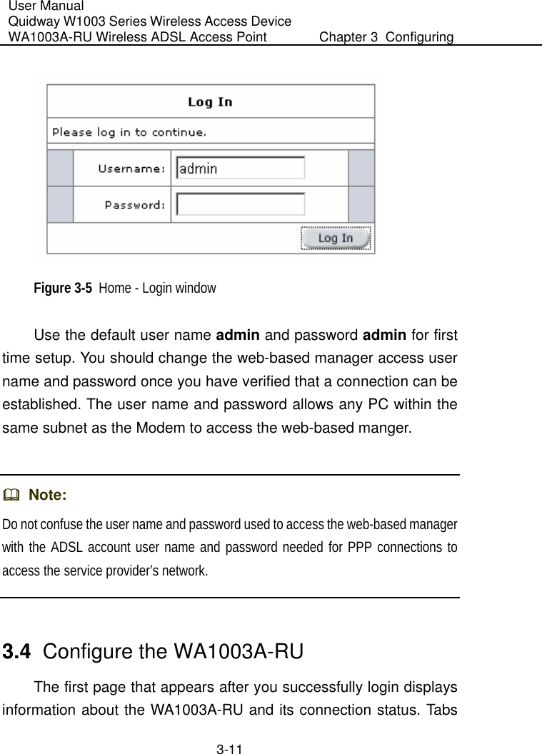 User Manual Quidway W1003 Series Wireless Access Device WA1003A-RU Wireless ADSL Access Point  Chapter 3  Configuring   3-11  Figure 3-5  Home - Login window Use the default user name admin and password admin for first time setup. You should change the web-based manager access user name and password once you have verified that a connection can be established. The user name and password allows any PC within the same subnet as the Modem to access the web-based manger.    Note: Do not confuse the user name and password used to access the web-based manager with the ADSL account user name and password needed for PPP connections to access the service provider’s network.  3.4  Configure the WA1003A-RU The first page that appears after you successfully login displays information about the WA1003A-RU and its connection status. Tabs 