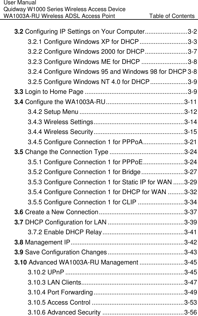 User Manual Quidway W1000 Series Wireless Access Device WA1003A-RU Wireless ADSL Access Point  Table of Contents 3.2 Configuring IP Settings on Your Computer........................3-2 3.2.1 Configure Windows XP for DHCP...........................3-3 3.2.2 Configure Windows 2000 for DHCP........................3-7 3.2.3 Configure Windows ME for DHCP ..........................3-8 3.2.4 Configure Windows 95 and Windows 98 for DHCP 3-8 3.2.5 Configure Windows NT 4.0 for DHCP.....................3-9 3.3 Login to Home Page ..........................................................3-9 3.4 Configure the WA1003A-RU............................................3-11 3.4.2 Setup Menu ...........................................................3-12 3.4.3 Wireless Settings...................................................3-14 3.4.4 Wireless Security...................................................3-15 3.4.5 Configure Connection 1 for PPPoA.......................3-21 3.5 Change the Connection Type ..........................................3-24 3.5.1 Configure Connection 1 for PPPoE.......................3-24 3.5.2 Configure Connection 1 for Bridge........................3-27 3.5.3 Configure Connection 1 for Static IP for WAN ......3-29 3.5.4 Configure Connection 1 for DHCP for WAN .........3-32 3.5.5 Configure Connection 1 for CLIP ..........................3-34 3.6 Create a New Connection................................................3-37 3.7 DHCP Configuration for LAN ...........................................3-39 3.7.2 Enable DHCP Relay..............................................3-41 3.8 Management IP................................................................3-42 3.9 Save Configuration Changes...........................................3-43 3.10 Advanced WA1003A-RU Management .........................3-45 3.10.2 UPnP ...................................................................3-45 3.10.3 LAN Clients..........................................................3-47 3.10.4 Port Forwarding...................................................3-49 3.10.5 Access Control ....................................................3-53 3.10.6 Advanced Security ..............................................3-56 