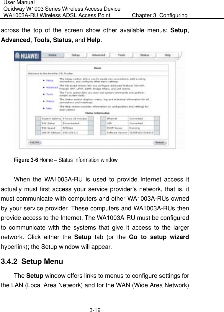 User Manual Quidway W1003 Series Wireless Access Device WA1003A-RU Wireless ADSL Access Point  Chapter 3  Configuring   3-12 across the top of the screen show other available menus: Setup, Advanced, Tools, Status, and Help.    Figure 3-6 Home – Status Information window When the WA1003A-RU is used to provide Internet access it actually must first access your service provider’s network, that is, it must communicate with computers and other WA1003A-RUs owned by your service provider. These computers and WA1003A-RUs then provide access to the Internet. The WA1003A-RU must be configured to communicate with the systems that give it access to the larger network. Click either the Setup  tab (or the Go to setup wizard hyperlink); the Setup window will appear. 3.4.2  Setup Menu The Setup window offers links to menus to configure settings for the LAN (Local Area Network) and for the WAN (Wide Area Network) 