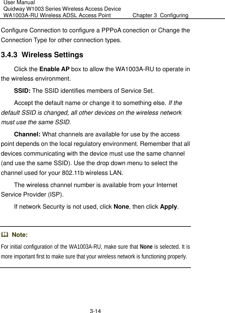 User Manual Quidway W1003 Series Wireless Access Device WA1003A-RU Wireless ADSL Access Point  Chapter 3  Configuring   3-14 Configure Connection to configure a PPPoA conection or Change the Connection Type for other connection types. 3.4.3  Wireless Settings Click the Enable AP box to allow the WA1003A-RU to operate in the wireless environment. SSID: The SSID identifies members of Service Set. Accept the default name or change it to something else. If the default SSID is changed, all other devices on the wireless network must use the same SSID.   Channel: What channels are available for use by the access point depends on the local regulatory environment. Remember that all devices communicating with the device must use the same channel (and use the same SSID). Use the drop down menu to select the channel used for your 802.11b wireless LAN. The wireless channel number is available from your Internet Service Provider (ISP). If network Security is not used, click None, then click Apply.    Note:  For initial configuration of the WA1003A-RU, make sure that None is selected. It is more important first to make sure that your wireless network is functioning properly.   