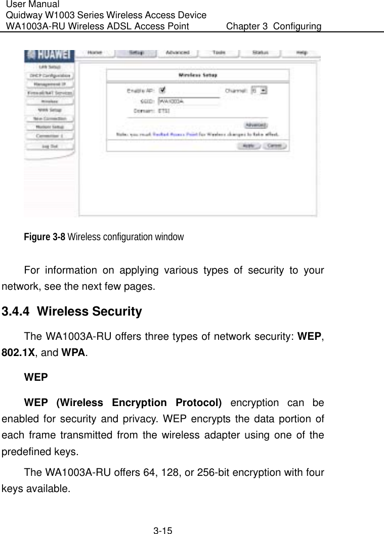 User Manual Quidway W1003 Series Wireless Access Device WA1003A-RU Wireless ADSL Access Point  Chapter 3  Configuring   3-15  Figure 3-8 Wireless configuration window For information on applying various types of security to your network, see the next few pages. 3.4.4  Wireless Security The WA1003A-RU offers three types of network security: WEP, 802.1X, and WPA. WEP WEP (Wireless Encryption Protocol) encryption can be enabled for security and privacy. WEP encrypts the data portion of each frame transmitted from the wireless adapter using one of the predefined keys.  The WA1003A-RU offers 64, 128, or 256-bit encryption with four keys available. 