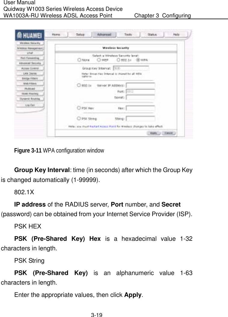 User Manual Quidway W1003 Series Wireless Access Device WA1003A-RU Wireless ADSL Access Point  Chapter 3  Configuring   3-19  Figure 3-11 WPA configuration window Group Key Interval: time (in seconds) after which the Group Key is changed automatically (1-99999). 802.1X IP address of the RADIUS server, Port number, and Secret (password) can be obtained from your Internet Service Provider (ISP). PSK HEX PSK (Pre-Shared Key) Hex is a hexadecimal value 1-32 characters in length. PSK String PSK (Pre-Shared Key) is an alphanumeric value 1-63 characters in length. Enter the appropriate values, then click Apply. 