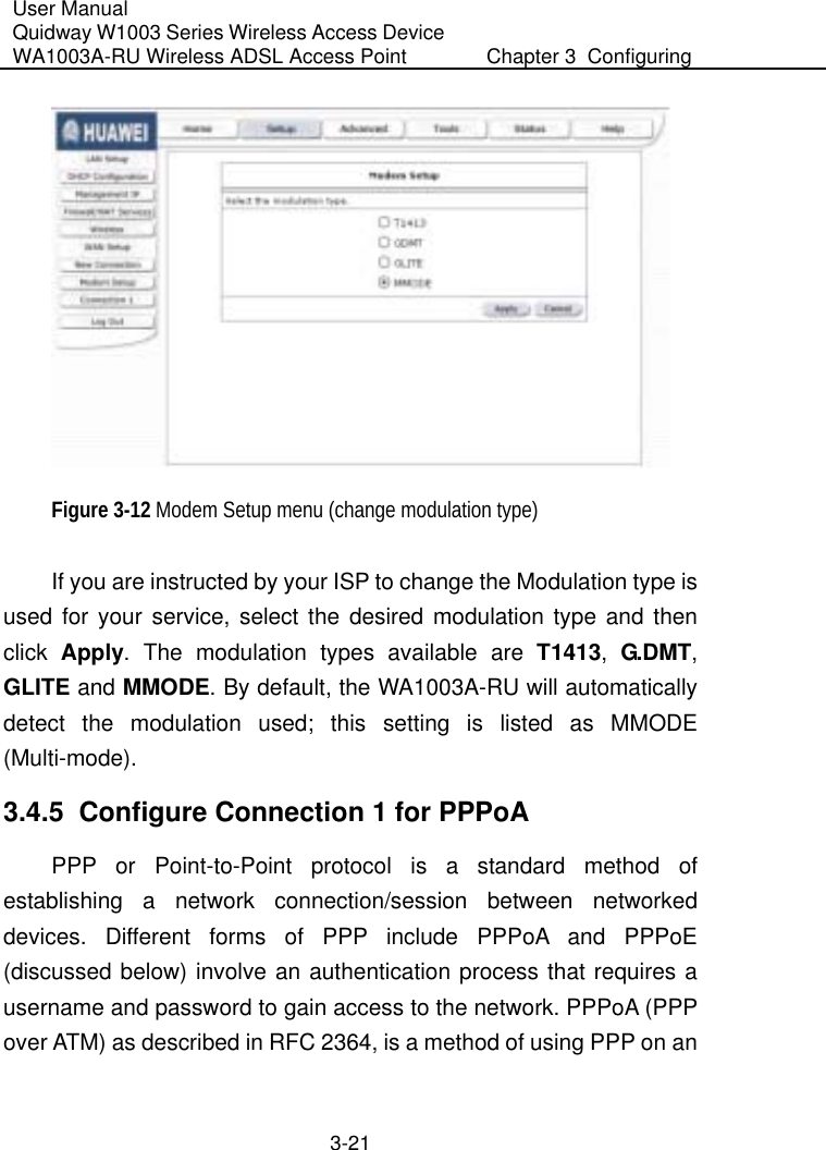 User Manual Quidway W1003 Series Wireless Access Device WA1003A-RU Wireless ADSL Access Point  Chapter 3  Configuring   3-21  Figure 3-12 Modem Setup menu (change modulation type) If you are instructed by your ISP to change the Modulation type is used for your service, select the desired modulation type and then click  Apply. The modulation types available are T1413,  G.DMT, GLITE and MMODE. By default, the WA1003A-RU will automatically detect the modulation used; this setting is listed as MMODE (Multi-mode). 3.4.5  Configure Connection 1 for PPPoA PPP or Point-to-Point protocol is a standard method of establishing a network connection/session between networked devices. Different forms of PPP include PPPoA and PPPoE (discussed below) involve an authentication process that requires a username and password to gain access to the network. PPPoA (PPP over ATM) as described in RFC 2364, is a method of using PPP on an 