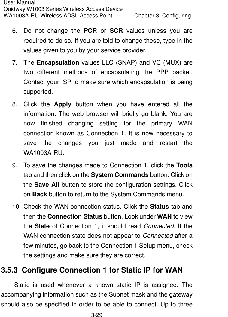User Manual Quidway W1003 Series Wireless Access Device WA1003A-RU Wireless ADSL Access Point  Chapter 3  Configuring   3-29 6.  Do not change the PCR or SCR values unless you are required to do so. If you are told to change these, type in the values given to you by your service provider. 7. The Encapsulation values LLC (SNAP) and VC (MUX) are two different methods of encapsulating the PPP packet. Contact your ISP to make sure which encapsulation is being supported. 8. Click the Apply button when you have entered all the information. The web browser will briefly go blank. You are now finished changing setting for the primary WAN connection known as Connection 1. It is now necessary to save the changes you just made and restart the WA1003A-RU.  9.  To save the changes made to Connection 1, click the Tools tab and then click on the System Commands button. Click on the Save All button to store the configuration settings. Click on Back button to return to the System Commands menu. 10. Check the WAN connection status. Click the Status tab and then the Connection Status button. Look under WAN to view the State of Connection 1, it should read Connected. If the WAN connection state does not appear to Connected after a few minutes, go back to the Connection 1 Setup menu, check the settings and make sure they are correct. 3.5.3  Configure Connection 1 for Static IP for WAN Static is used whenever a known static IP is assigned. The accompanying information such as the Subnet mask and the gateway should also be specified in order to be able to connect. Up to three 