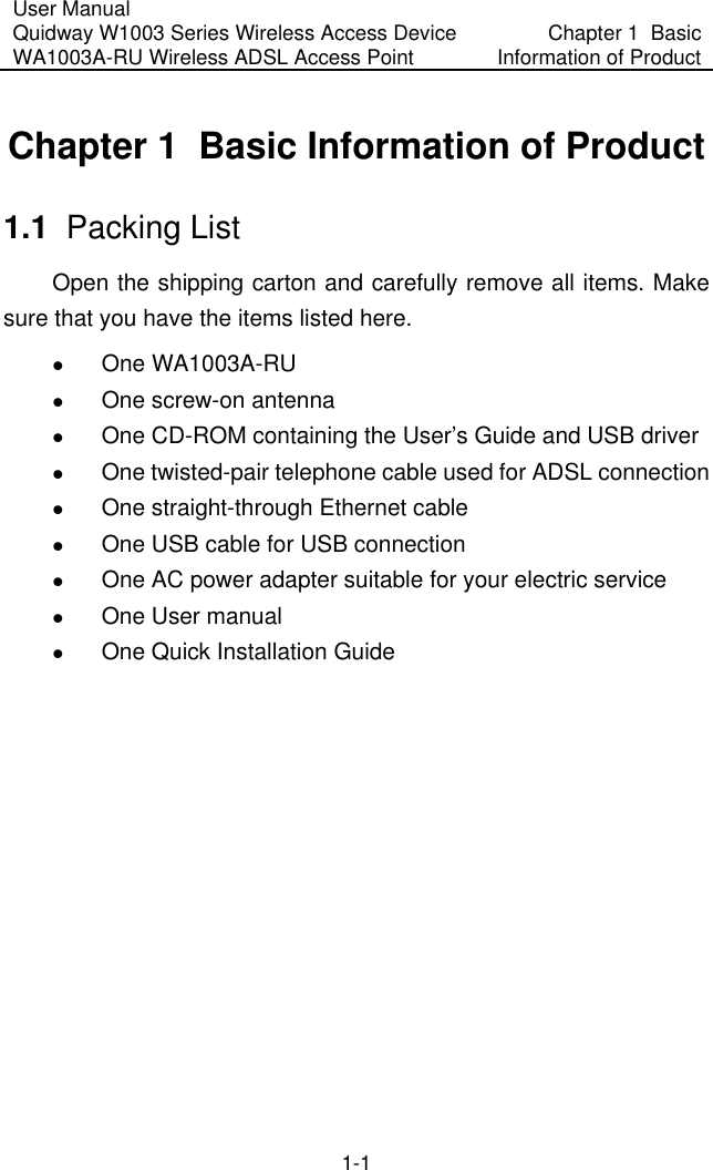 User Manual Quidway W1003 Series Wireless Access Device WA1003A-RU Wireless ADSL Access Point  Chapter 1  Basic Information of Product 1-1 Chapter 1  Basic Information of Product 1.1  Packing List Open the shipping carton and carefully remove all items. Make sure that you have the items listed here.   One WA1003A-RU    One screw-on antenna   One CD-ROM containing the User’s Guide and USB driver   One twisted-pair telephone cable used for ADSL connection    One straight-through Ethernet cable   One USB cable for USB connection   One AC power adapter suitable for your electric service   One User manual   One Quick Installation Guide  
