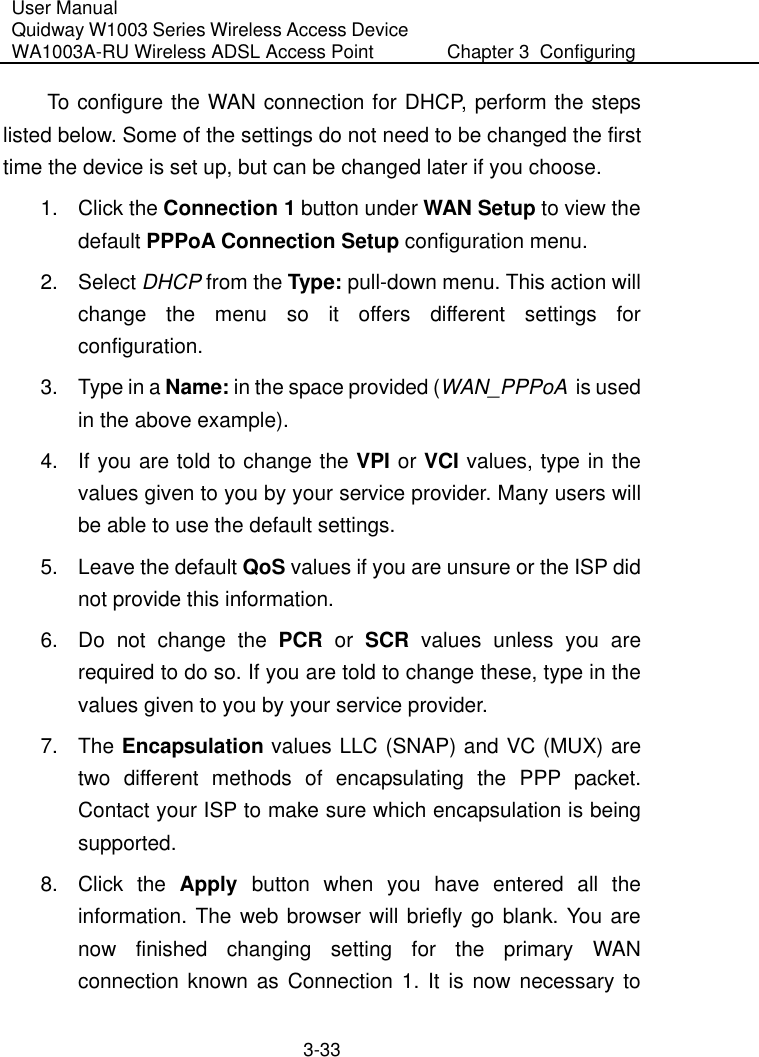 User Manual Quidway W1003 Series Wireless Access Device WA1003A-RU Wireless ADSL Access Point  Chapter 3  Configuring   3-33 To configure the WAN connection for DHCP, perform the steps listed below. Some of the settings do not need to be changed the first time the device is set up, but can be changed later if you choose. 1. Click the Connection 1 button under WAN Setup to view the default PPPoA Connection Setup configuration menu. 2. Select DHCP from the Type: pull-down menu. This action will change the menu so it offers different settings for configuration. 3.  Type in a Name: in the space provided (WAN_PPPoA  is used in the above example). 4.  If you are told to change the VPI or VCI values, type in the values given to you by your service provider. Many users will be able to use the default settings. 5.  Leave the default QoS values if you are unsure or the ISP did not provide this information. 6.  Do not change the PCR or SCR values unless you are required to do so. If you are told to change these, type in the values given to you by your service provider. 7. The Encapsulation values LLC (SNAP) and VC (MUX) are two different methods of encapsulating the PPP packet. Contact your ISP to make sure which encapsulation is being supported. 8. Click the Apply button when you have entered all the information. The web browser will briefly go blank. You are now finished changing setting for the primary WAN connection known as Connection 1. It is now necessary to 