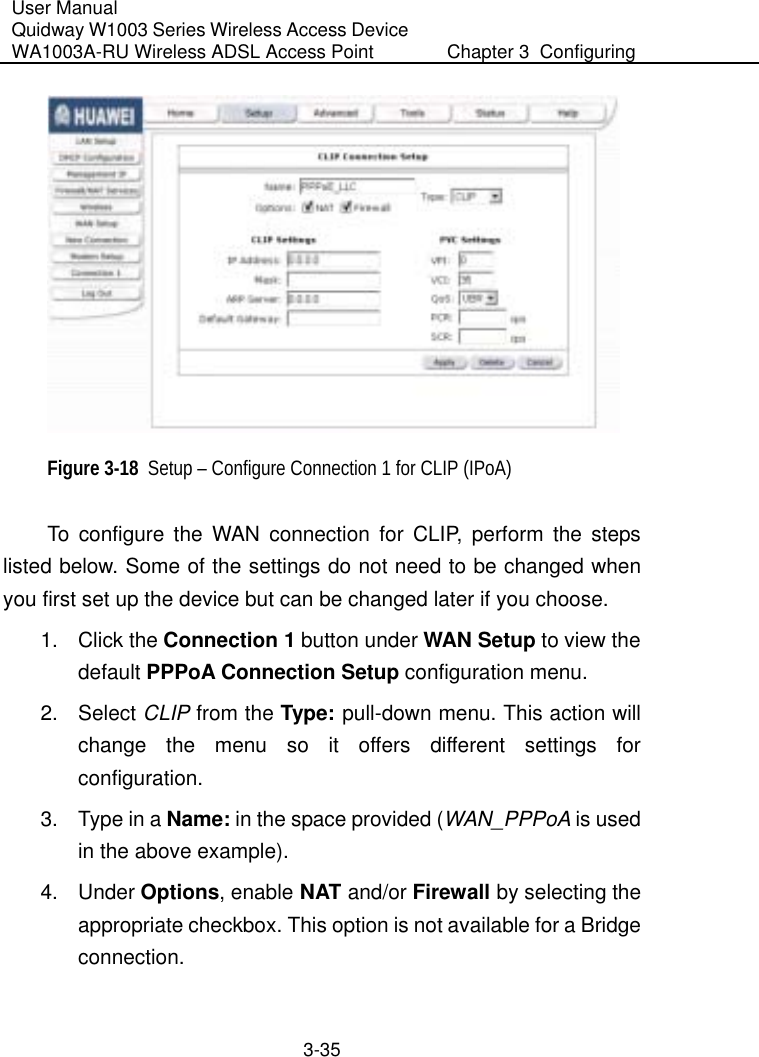 User Manual Quidway W1003 Series Wireless Access Device WA1003A-RU Wireless ADSL Access Point  Chapter 3  Configuring   3-35  Figure 3-18  Setup – Configure Connection 1 for CLIP (IPoA) To configure the WAN connection for CLIP, perform the steps listed below. Some of the settings do not need to be changed when you first set up the device but can be changed later if you choose. 1. Click the Connection 1 button under WAN Setup to view the default PPPoA Connection Setup configuration menu. 2. Select CLIP from the Type:  pull-down menu. This action will change the menu so it offers different settings for configuration. 3.  Type in a Name: in the space provided (WAN_PPPoA is used in the above example). 4. Under Options, enable NAT and/or Firewall by selecting the appropriate checkbox. This option is not available for a Bridge connection. 