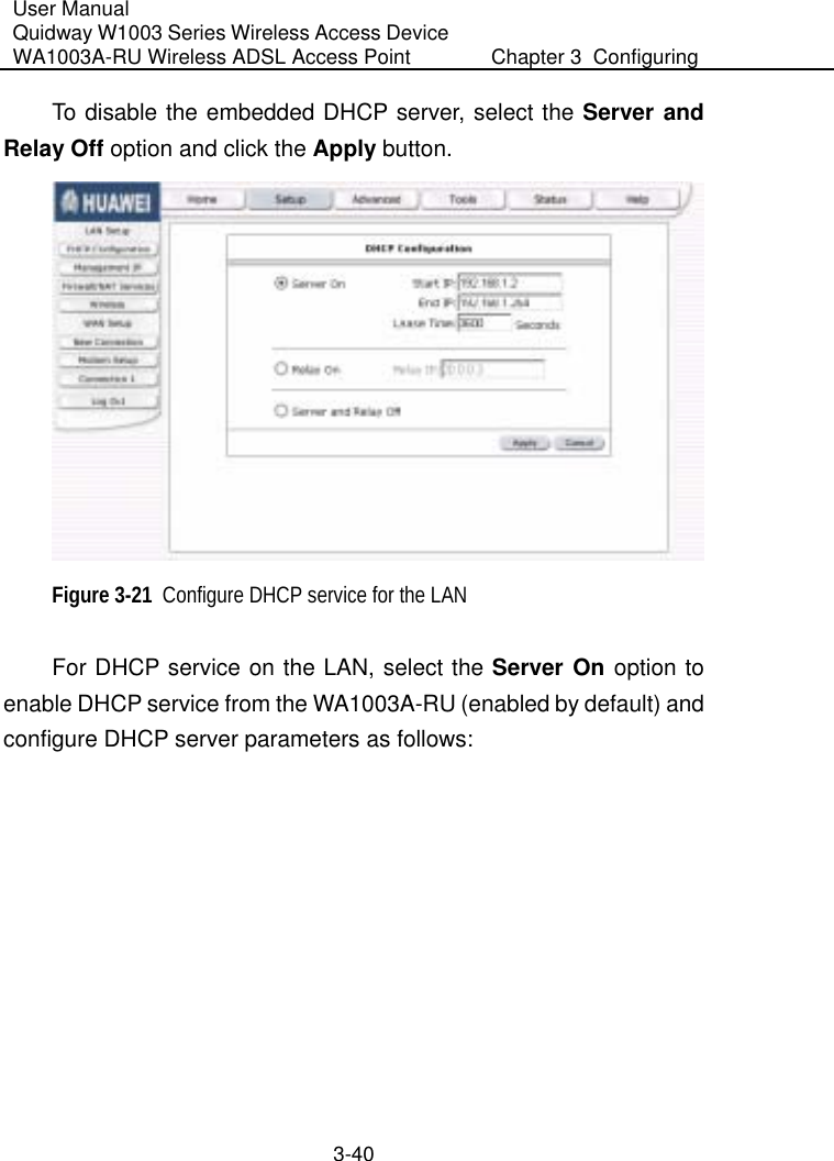 User Manual Quidway W1003 Series Wireless Access Device WA1003A-RU Wireless ADSL Access Point  Chapter 3  Configuring   3-40 To disable the embedded DHCP server, select the Server and Relay Off option and click the Apply button.   Figure 3-21  Configure DHCP service for the LAN For DHCP service on the LAN, select the Server On option to enable DHCP service from the WA1003A-RU (enabled by default) and configure DHCP server parameters as follows: 