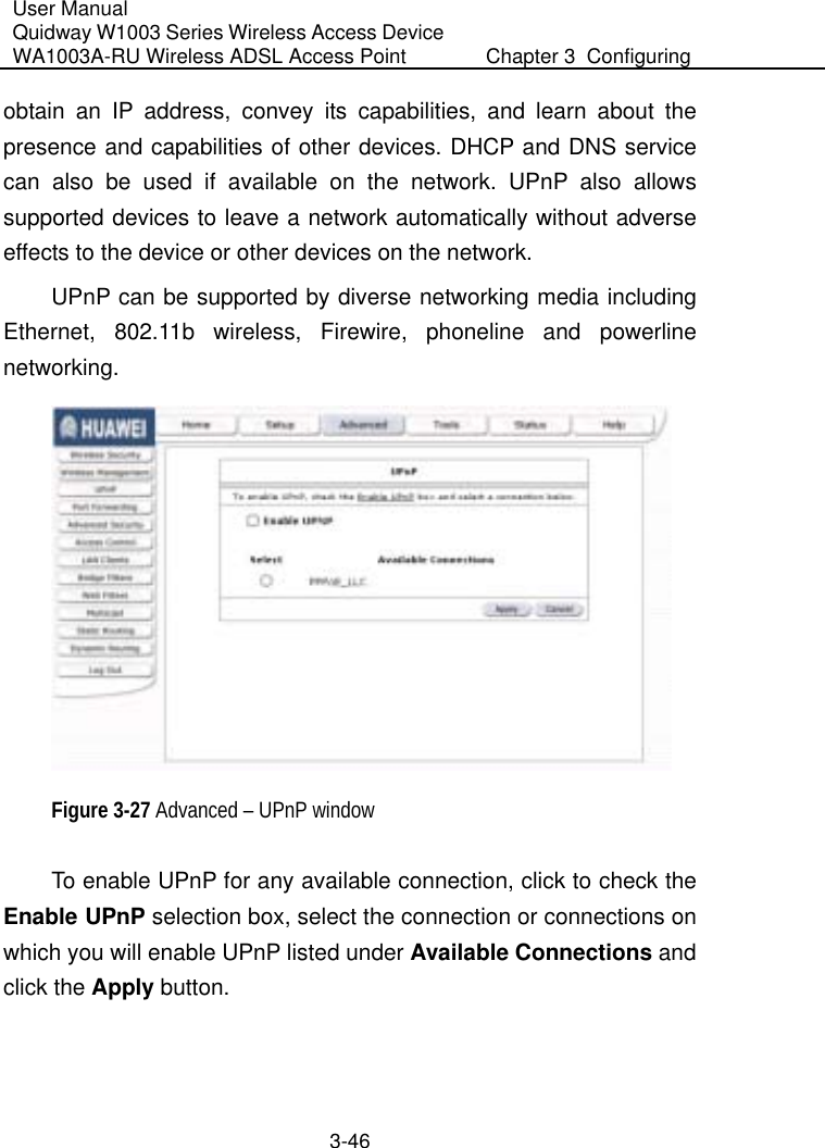 User Manual Quidway W1003 Series Wireless Access Device WA1003A-RU Wireless ADSL Access Point  Chapter 3  Configuring   3-46 obtain an IP address, convey its capabilities, and learn about the presence and capabilities of other devices. DHCP and DNS service can also be used if available on the network. UPnP also allows supported devices to leave a network automatically without adverse effects to the device or other devices on the network. UPnP can be supported by diverse networking media including Ethernet, 802.11b wireless, Firewire, phoneline and powerline networking.  Figure 3-27 Advanced – UPnP window To enable UPnP for any available connection, click to check the Enable UPnP selection box, select the connection or connections on which you will enable UPnP listed under Available Connections and click the Apply button. 