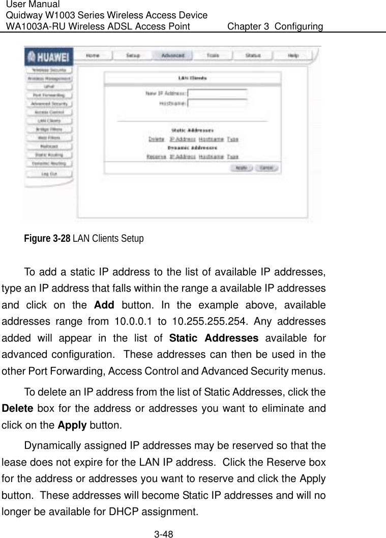User Manual Quidway W1003 Series Wireless Access Device WA1003A-RU Wireless ADSL Access Point  Chapter 3  Configuring   3-48  Figure 3-28 LAN Clients Setup To add a static IP address to the list of available IP addresses, type an IP address that falls within the range a available IP addresses and click on the Add  button. In the example above, available addresses range from 10.0.0.1 to 10.255.255.254. Any addresses added will appear in the list of Static Addresses available for advanced configuration.  These addresses can then be used in the other Port Forwarding, Access Control and Advanced Security menus.  To delete an IP address from the list of Static Addresses, click the Delete box for the address or addresses you want to eliminate and click on the Apply button. Dynamically assigned IP addresses may be reserved so that the lease does not expire for the LAN IP address.  Click the Reserve box for the address or addresses you want to reserve and click the Apply button.  These addresses will become Static IP addresses and will no longer be available for DHCP assignment. 