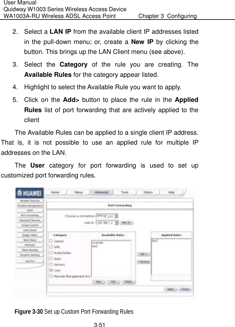User Manual Quidway W1003 Series Wireless Access Device WA1003A-RU Wireless ADSL Access Point  Chapter 3  Configuring   3-51 2. Select a LAN IP from the available client IP addresses listed in the pull-down menu; or, create a New IP by clicking the button. This brings up the LAN Client menu (see above). 3. Select the Category of the rule you are creating. The Available Rules for the category appear listed.  4.  Highlight to select the Available Rule you want to apply. 5.  Click on the Add&gt; button to place the rule in the Applied Rules list of port forwarding that are actively applied to the client  The Available Rules can be applied to a single client IP address. That is, it is not possible to use an applied rule for multiple IP addresses on the LAN.  The  User category for port forwarding is used to set up customized port forwarding rules.   Figure 3-30 Set up Custom Port Forwarding Rules 